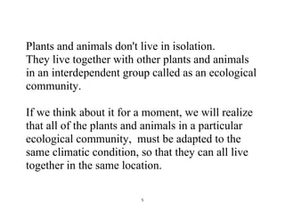 5
Plants and animals don't live in isolation.
They live together with other plants and animals
in an interdependent group called as an ecological
community.
If we think about it for a moment, we will realize
that all of the plants and animals in a particular
ecological community, must be adapted to the
same climatic condition, so that they can all live
together in the same location.
 