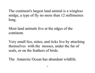 52
The continent's largest land animal is a wingless
midge, a type of fly no more than 12 millimetres
long.
Most land animals live at the edges of the
continent.
Very small lice, mites, and ticks live by attaching
themselves with the mosses, under the fur of
seals, or on the feathers of birds.
The Antarctic Ocean has abundant wildlife.
 