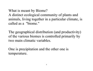 6
What is meant by Biome?
A distinct ecological community of plants and
animals, living together in a particular climate, is
called as a "biome."
The geographical distribution (and productivity)
of the various biomes is controlled primarily by
two main climatic variables.
One is precipitation and the other one is
temperature.
 
