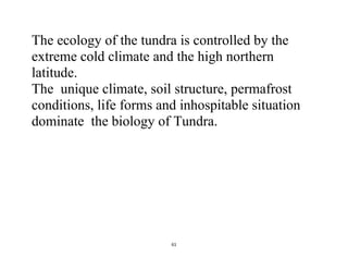 61
The ecology of the tundra is controlled by the
extreme cold climate and the high northern
latitude.
The unique climate, soil structure, permafrost
conditions, life forms and inhospitable situation
dominate the biology of Tundra.
 