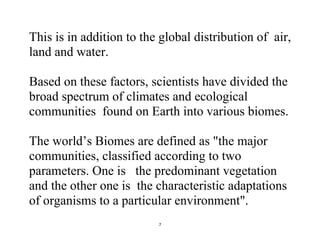 7
This is in addition to the global distribution of air,
land and water.
Based on these factors, scientists have divided the
broad spectrum of climates and ecological
communities found on Earth into various biomes.
The world’s Biomes are defined as "the major
communities, classified according to two
parameters. One is the predominant vegetation
and the other one is the characteristic adaptations
of organisms to a particular environment".
 