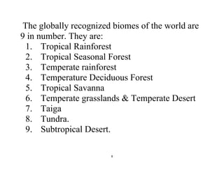 8
The globally recognized biomes of the world are
9 in number. They are:
1. Tropical Rainforest
2. Tropical Seasonal Forest
3. Temperate rainforest
4. Temperature Deciduous Forest
5. Tropical Savanna
6. Temperate grasslands & Temperate Desert
7. Taiga
8. Tundra.
9. Subtropical Desert.
 