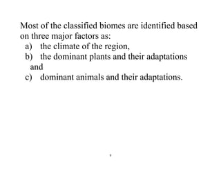 9
Most of the classified biomes are identified based
on three major factors as:
a) the climate of the region,
b) the dominant plants and their adaptations
and
c) dominant animals and their adaptations.
 