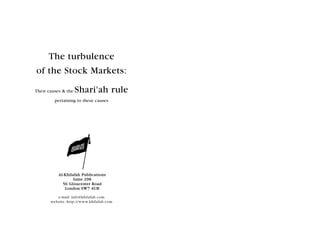 The turbulence
of the Stock Markets:

Their causes & the   Shari'ah rule
         pertaining to these causes




           Al-Khilafah Publications
                  Suite 298
             56 Gloucester Road
              London SW7 4UB

          e-mail: info@khilafah.com
       website: http://www.khilafah.com
 