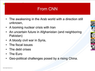 From CNN

• The awakening in the Arab world with a direction still
  unknown,
• A looming nuclear crisis with Iran
• An uncertain future in Afghanistan (and neighboring
  Pakistan)
• A bloody civil war in Syria,
• The fiscal issues
• The debt crises
• The Euro
• Geo-political challenges posed by a rising China.
 