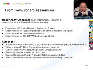 From: www.rogerclaessens.eu

Roger Jean Claessens is an International lecturer &
consultant for the financial services industry.

•   Professor at UBI (United Business Institutes), Brussels
•   Expert lecturer for FEBELFIN (Federation of banks & insurance in Belgium)
•   Expert lecturer for the EIB in Luxembourg
•   Expert lecturer for BGL BNPPARIBAS amongst others


Author of :
•   “Corporate culture in Banking”, 2011, Serbian Bank Association (SBA) & AuthorHouse, UK
•   “What is a bank?”, 2009, Promoculture & AuthorHouse, UK
•   “A brief introduction to accounting”, 2008, Unibook, Belgium
•   “Marketing in financial services”, 2007, SBA
•   “Branch Management”, with P. Wiertz,2006, Promoculture & SBA
•   “Ethics, corporate values and prevention of money laundering”, 2006, SBA



                                                                                       30
 