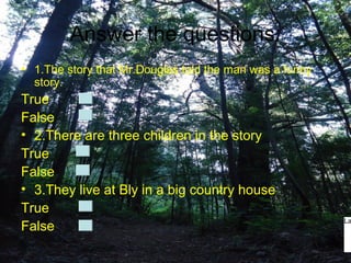 Answer the questions:
• 1.The story that Mr.Douglas told the man was a funny
  story.
True
False
• 2.There are three children in the story
True
False
• 3.They live at Bly in a big country house
True
                                                         La
False
 