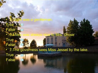 • 5.Quint was a gentleman.
True
False
• 6.Miles was always nice to Mrs. Grose.
True
False
• 7.The governess sees Miss Jessel by the lake.
True
False
 