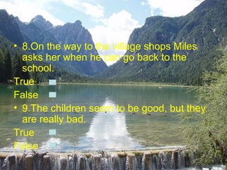 • 8.On the way to the village shops Miles
  asks her when he can go back to the
  school.
True
False
• 9.The children seem to be good, but they
  are really bad.
True
False
 