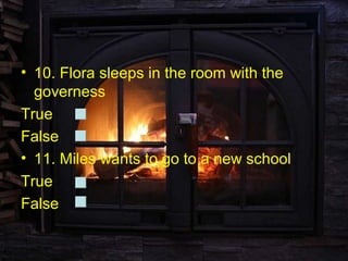 • 10. Flora sleeps in the room with the
  governess
True
False
• 11. Miles wants to go to a new school.
True
False
 