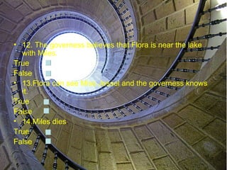 • 12. The governess believes that Flora is near the lake
  with Miles.
True
False
• 13.Flora can see Miss Jessel and the governess knows
  it.
True
False
• 14.Miles dies.
True
False
 