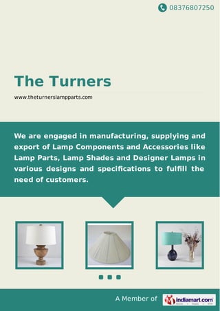 08376807250
A Member of
The Turners
www.theturnerslampparts.com
We are engaged in manufacturing, supplying and
export of Lamp Components and Accessories like
Lamp Parts, Lamp Shades and Designer Lamps in
various designs and speciﬁcations to fulﬁll the
need of customers.
 
