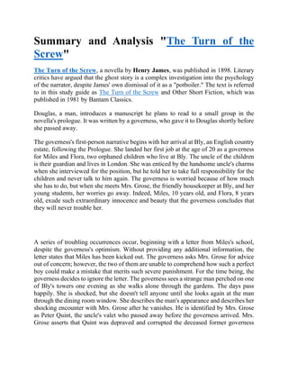 Summary and Analysis "The Turn of the
Screw"
The Turn of the Screw, a novella by Henry James, was published in 1898. Literary
critics have argued that the ghost story is a complex investigation into the psychology
of the narrator, despite James' own dismissal of it as a "potboiler." The text is referred
to in this study guide as The Turn of the Screw and Other Short Fiction, which was
published in 1981 by Bantam Classics.
Douglas, a man, introduces a manuscript he plans to read to a small group in the
novella's prologue. It was written by a governess, who gave it to Douglas shortly before
she passed away.
The governess's first-person narrative begins with her arrival at Bly, an English country
estate, following the Prologue. She landed her first job at the age of 20 as a governess
for Miles and Flora, two orphaned children who live at Bly. The uncle of the children
is their guardian and lives in London. She was enticed by the handsome uncle's charms
when she interviewed for the position, but he told her to take full responsibility for the
children and never talk to him again. The governess is worried because of how much
she has to do, but when she meets Mrs. Grose, the friendly housekeeper at Bly, and her
young students, her worries go away. Indeed, Miles, 10 years old, and Flora, 8 years
old, exude such extraordinary innocence and beauty that the governess concludes that
they will never trouble her.
A series of troubling occurrences occur, beginning with a letter from Miles's school,
despite the governess's optimism. Without providing any additional information, the
letter states that Miles has been kicked out. The governess asks Mrs. Grose for advice
out of concern; however, the two of them are unable to comprehend how such a perfect
boy could make a mistake that merits such severe punishment. For the time being, the
governess decides to ignore the letter. The governess sees a strange man perched on one
of Bly's towers one evening as she walks alone through the gardens. The days pass
happily. She is shocked, but she doesn't tell anyone until she looks again at the man
through the dining room window. She describes the man's appearance and describes her
shocking encounter with Mrs. Grose after he vanishes. He is identified by Mrs. Grose
as Peter Quint, the uncle's valet who passed away before the governess arrived. Mrs.
Grose asserts that Quint was depraved and corrupted the deceased former governess
 