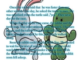  Once the rabbit said that  he was faster than any other animal. One day, he asked the turtle to race. He was surprised when the turtle said ,”yes.” They set a day for the race.When the day of the race came, the rabbit and the turtle met. The other animals came to watch. The race began, and the rabbit was soon out of sight. The turtle, not discouraged by this, just slowly walked along.Soon the rabbit could see the finish line. He wanted to wait for the rest of animals to come so they could watch him win. So he sat under a tree to wait. With the warm sunshine and the pleasant breeze, the rabbit soon fell asleep.