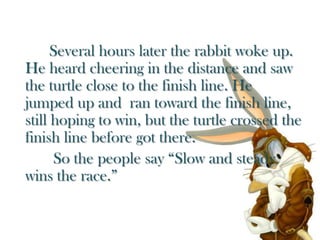Several hours later the rabbit woke up. He heard cheering in the distance and saw  the turtle close to the finish line. He jumped up and  ran toward the finish line, still hoping to win, but the turtle crossed the finish line before got there.So the people say “Slow and steady  wins the race.”