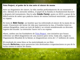 Tutu Project, el poder de la risa ante el cáncer de mama
Ante un diagnóstico de cáncer, la vida cambia profundamente de un momento a
otro. Además de la atención médica, el papel de la familia es fundamental durante
y después del tratamiento. Eso lo sabe Linda Carey, quien en 2012 a pesar de la
difícil noticia de saber que padecía cáncer de mama continuó sonriendo… gracias a
su esposo.
Se trata de Bob Carey, un hombre que ha enfrentado al cáncer de la mano de su
mujer. Consciente del motor de vida que representa la risa, el hombre tomó su
cámara fotográfica, tomó un tutú de ballet y se retrató semidesnudo en diversos
lugares del mundo. La intención: hacer reír a su esposa.
Ahora, ambos son los fundadores de Tutu Project, una iniciativa que busca
enfrentar un difícil diagnóstico de una manera poco seria. Cada año, según la
Organización Mundial de la Salud, se diagnostican cerca de 1.7 millones de casos.

El resultado de estas fotos se ha materializado en un libro
llamado Ballerina,,cuyas ganancias irán destinadas a organizaciones en pro de la
lucha contra el cáncer de mama.

 