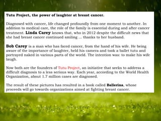 Tutu Project, the power of laughter at breast cancer.
Diagnosed with cancer, life changed profoundly from one moment to another. In
addition to medical care, the role of the family is essential during and after cancer
treatment. Linda Carey knows that, who in 2012 despite the difficult news that
she had breast cancer continued smiling ... thanks to her husband.

Bob Carey is a man who has faced cancer, from the hand of his wife. He being
aware of the importance of laughter, held his camera and took a ballet tutu and
portrayed naked in various parts of the world. The intention was: to make his wife
laugh.
Now both are the founders of Tutu Project, an initiative that seeks to address a
difficult diagnosis to a less serious way. Each year, according to the World Health
Organization, about 1.7 million cases are diagnosed.

The result of these pictures has resulted in a book called Ballerina, whose
proceeds will go towards organizations aimed at fighting breast cancer.

 
