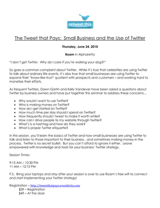 The Tweet that Pays: Small Business and the Use of Twitter
                                     Thursday, June 24, 2010

                                       Roam in Alpharetta

“I don’t get Twitter. Why do I care if you’re walking your dog?!”

So goes a common complaint about Twitter. While it’s true that celebrities are using Twitter
to talk about ordinary life events, it’s also true that small businesses are using Twitter to
expand their “know-like-trust” quotient with prospects and customers – and working hard to
monetize their efforts.

As frequent Twitters, Dawn Gartin and Kelly Vandever have been asked a questions about
Twitter by business owners and have put together this seminar to address these concerns…

   •   Why would I want to use Twitter?
   •   Who is making money on Twitter?
   •   How do I get started on Twitter?
   •   How much time per day should I spend on Twitter?
   •   How frequently should I tweet to make it worth while?
   •   How can I drive people to my website through Twitter?
   •   What’s is a hashtag and how do they work?
   •   What is proper Twitter etiquette?

In this session, you’ll learn the basics of Twitter and how small businesses are using Twitter to
talk and listen to those important to their business…and sometimes making money in the
process. Twitter is no secret bullet. But you can’t afford to ignore it either. Leave
empowered with knowledge and tools for your business’ Twitter strategy.

Session Times:

9:15 AM – 10:30 PM
11 AM – 12:15 PM

P.S. Bring your laptops and stay after your session is over to use Roam’s free wifi to connect
and start implementing your Twitter strategy!

Registration – http://tweetthatpays.eventbrite.com
      $39 – Registration
      $49 – At the door
 