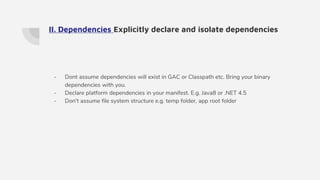 II. Dependencies Explicitly declare and isolate dependencies
- Dont assume dependencies will exist in GAC or Classpath etc. Bring your binary
dependencies with you.
- Declare platform dependencies in your manifest. E.g. Java8 or .NET 4.5
- Don't assume file system structure e.g. temp folder, app root folder
 