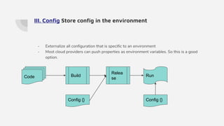 III. Config Store config in the environment
- Externalize all configuration that is specific to an environment
- Most cloud providers can push properties as environment variables. So this is a good
option.
Code Build
Relea
se
Config {}
Run
Config {}
 