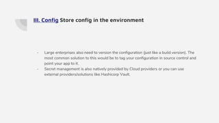 III. Config Store config in the environment
- Large enterprises also need to version the configuration (just like a build version). The
most common solution to this would be to tag your configuration in source control and
point your app to it.
- Secret management is also natively provided by Cloud providers or you can use
external providers/solutions like Hashicorp Vault.
 