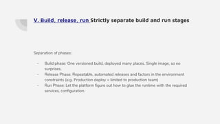 V. Build, release, run Strictly separate build and run stages
Separation of phases:
- Build phase: One versioned build, deployed many places. Single image, so no
surprises.
- Release Phase: Repeatable, automated releases and factors in the environment
constraints (e.g. Production deploy = limited to production team)
- Run Phase: Let the platform figure out how to glue the runtime with the required
services, configuration.
 