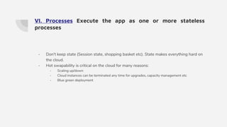 VI. Processes Execute the app as one or more stateless
processes
- Don't keep state (Session state, shopping basket etc). State makes everything hard on
the cloud.
- Hot swapability is critical on the cloud for many reasons:
- Scaling up/down
- Cloud instances can be terminated any time for upgrades, capacity management etc
- Blue green deployment
 