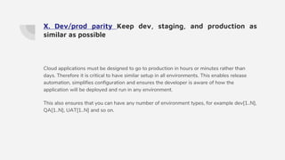 X. Dev/prod parity Keep dev, staging, and production as
similar as possible
Cloud applications must be designed to go to production in hours or minutes rather than
days. Therefore it is critical to have similar setup in all environments. This enables release
automation, simplifies configuration and ensures the developer is aware of how the
application will be deployed and run in any environment.
This also ensures that you can have any number of environment types, for example dev[1..N],
QA[1..N], UAT[1..N] and so on.
 