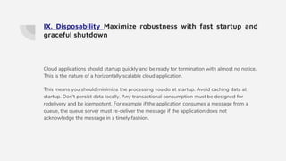 IX. Disposability Maximize robustness with fast startup and
graceful shutdown
Cloud applications should startup quickly and be ready for termination with almost no notice.
This is the nature of a horizontally scalable cloud application.
This means you should minimize the processing you do at startup. Avoid caching data at
startup. Don't persist data locally. Any transactional consumption must be designed for
redelivery and be idempotent. For example if the application consumes a message from a
queue, the queue server must re-deliver the message if the application does not
acknowledge the message in a timely fashion.
 