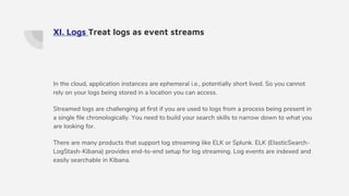 XI. Logs Treat logs as event streams
In the cloud, application instances are ephemeral i.e., potentially short lived. So you cannot
rely on your logs being stored in a location you can access.
Streamed logs are challenging at first if you are used to logs from a process being present in
a single file chronologically. You need to build your search skills to narrow down to what you
are looking for.
There are many products that support log streaming like ELK or Splunk. ELK (ElasticSearch-
LogStash-Kibana) provides end-to-end setup for log streaming. Log events are indexed and
easily searchable in Kibana.
 