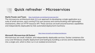 Quick refresher - Microservices
https://www.microsoft.com/net/learn/architecture
Martin Fowler and Team:
The microservice architectural style [1] is an approach to developing a single application as a
suite of small services, each running in its own process and communicating with lightweight
mechanisms, often an HTTP resource API. These services are built around business capabilities
and independently deployable by fully automated deployment machinery
https://martinfowler.com/articles/microservices.html
Microsoft: Microservices (& Docker)
Microservices are small, modular, and independently deployable services. Docker containers (for
Linux and Windows) simplify deployment and testing by bundling a service and its dependencies
into a single unit, which is then run in an isolated environment.
 