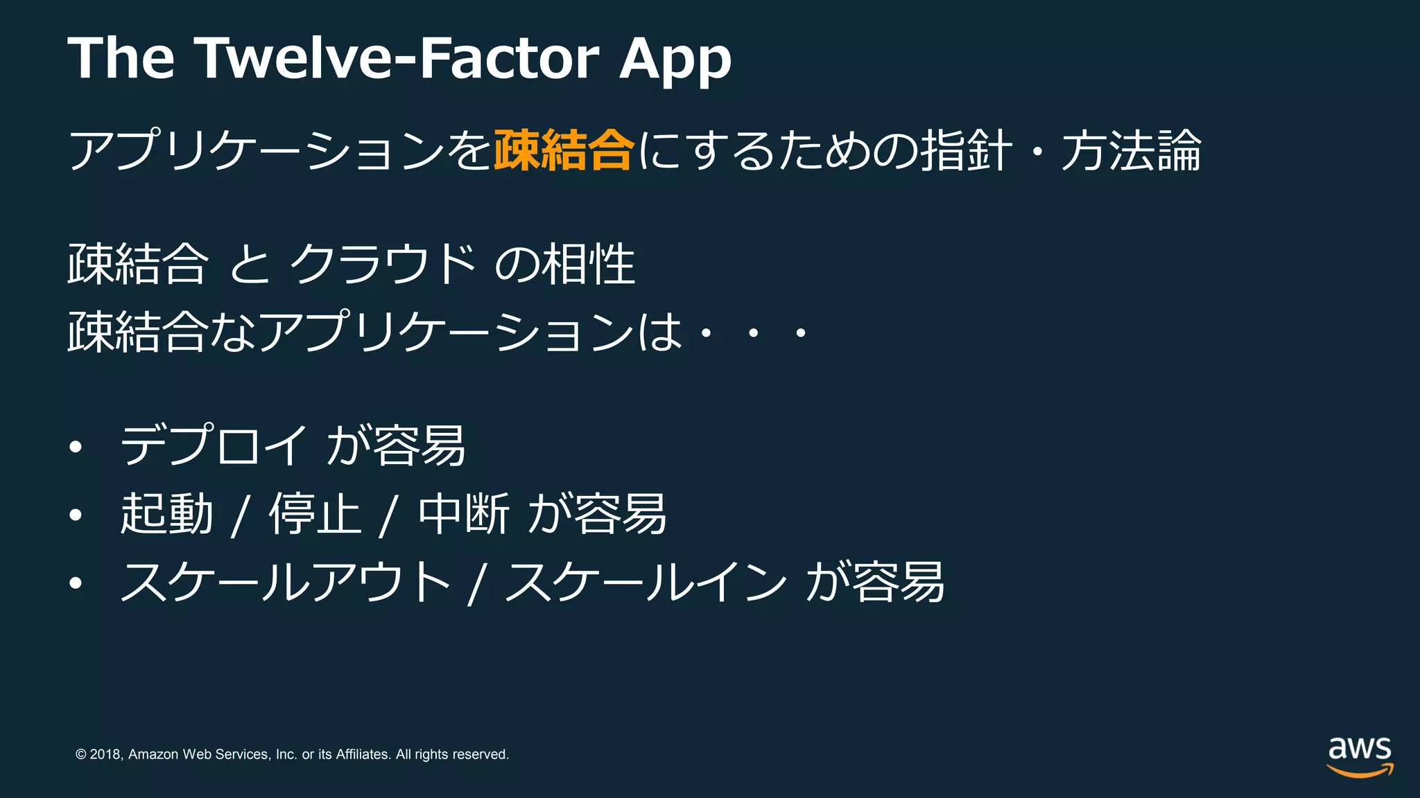 © 2018, Amazon Web Services, Inc. or its Affiliates. All rights reserved.
The Twelve-Factor App
アプリケーションを疎結合にするための指針・方法論
疎結合 と クラウド の相性
疎結合なアプリケーションは・・・
• デプロイ が容易
• 起動 / 停止 / 中断 が容易
• スケールアウト / スケールイン が容易
 