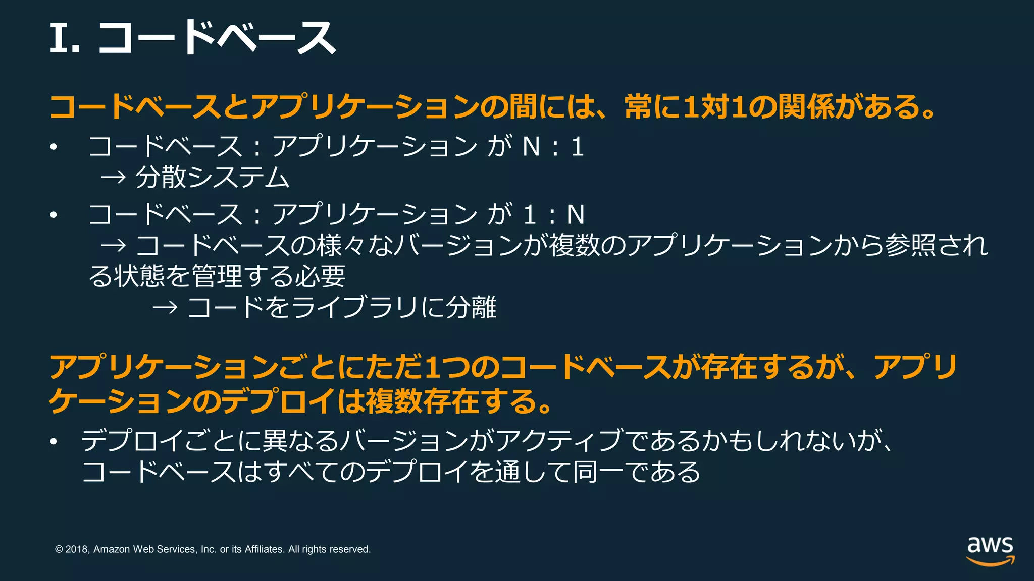 © 2018, Amazon Web Services, Inc. or its Affiliates. All rights reserved.
I. コードベース
コードベースとアプリケーションの間には、常に1対1の関係がある。
• コードベース : アプリケーション が N : 1
→ 分散システム
• コードベース : アプリケーション が 1 : N
→ コードベースの様々なバージョンが複数のアプリケーションから参照され
る状態を管理する必要
→ コードをライブラリに分離
アプリケーションごとにただ1つのコードベースが存在するが、アプリ
ケーションのデプロイは複数存在する。
• デプロイごとに異なるバージョンがアクティブであるかもしれないが、
コードベースはすべてのデプロイを通して同一である
 