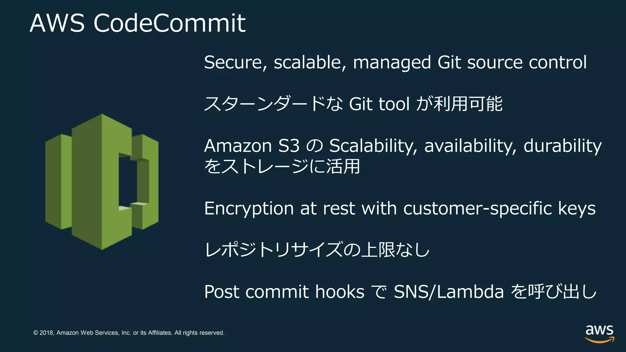 © 2018, Amazon Web Services, Inc. or its Affiliates. All rights reserved.
AWS CodeCommit
Secure, scalable, managed Git source control
スターンダードな Git tool が利用可能
Amazon S3 の Scalability, availability, durability
をストレージに活用
Encryption at rest with customer-specific keys
レポジトリサイズの上限なし
Post commit hooks で SNS/Lambda を呼び出し
 