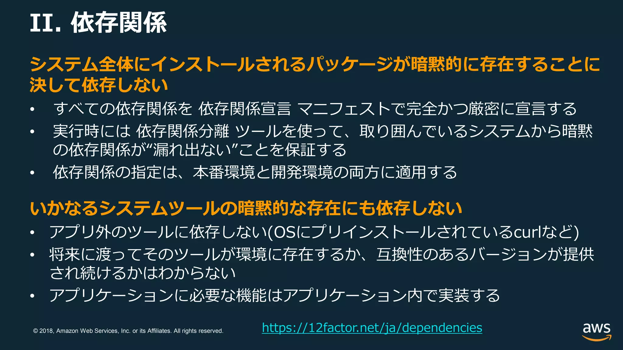 © 2018, Amazon Web Services, Inc. or its Affiliates. All rights reserved.
II. 依存関係
https://12factor.net/ja/dependencies
システム全体にインストールされるパッケージが暗黙的に存在することに
決して依存しない
• すべての依存関係を 依存関係宣言 マニフェストで完全かつ厳密に宣言する
• 実行時には 依存関係分離 ツールを使って、取り囲んでいるシステムから暗黙
の依存関係が“漏れ出ない”ことを保証する
• 依存関係の指定は、本番環境と開発環境の両方に適用する
いかなるシステムツールの暗黙的な存在にも依存しない
• アプリ外のツールに依存しない(OSにプリインストールされているcurlなど)
• 将来に渡ってそのツールが環境に存在するか、互換性のあるバージョンが提供
され続けるかはわからない
• アプリケーションに必要な機能はアプリケーション内で実装する
 