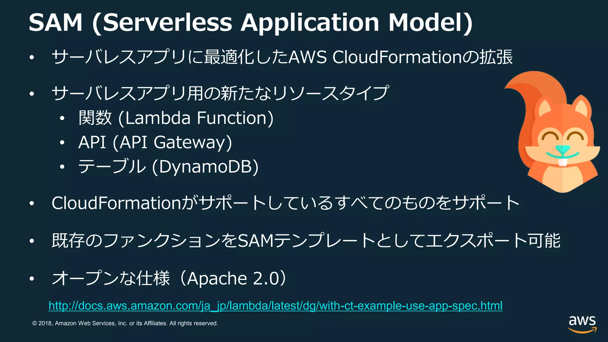 © 2018, Amazon Web Services, Inc. or its Affiliates. All rights reserved.
SAM (Serverless Application Model)
• サーバレスアプリに最適化したAWS CloudFormationの拡張
• サーバレスアプリ用の新たなリソースタイプ
• 関数 (Lambda Function)
• API (API Gateway)
• テーブル (DynamoDB)
• CloudFormationがサポートしているすべてのものをサポート
• 既存のファンクションをSAMテンプレートとしてエクスポート可能
• オープンな仕様（Apache 2.0）
http://docs.aws.amazon.com/ja_jp/lambda/latest/dg/with-ct-example-use-app-spec.html
 