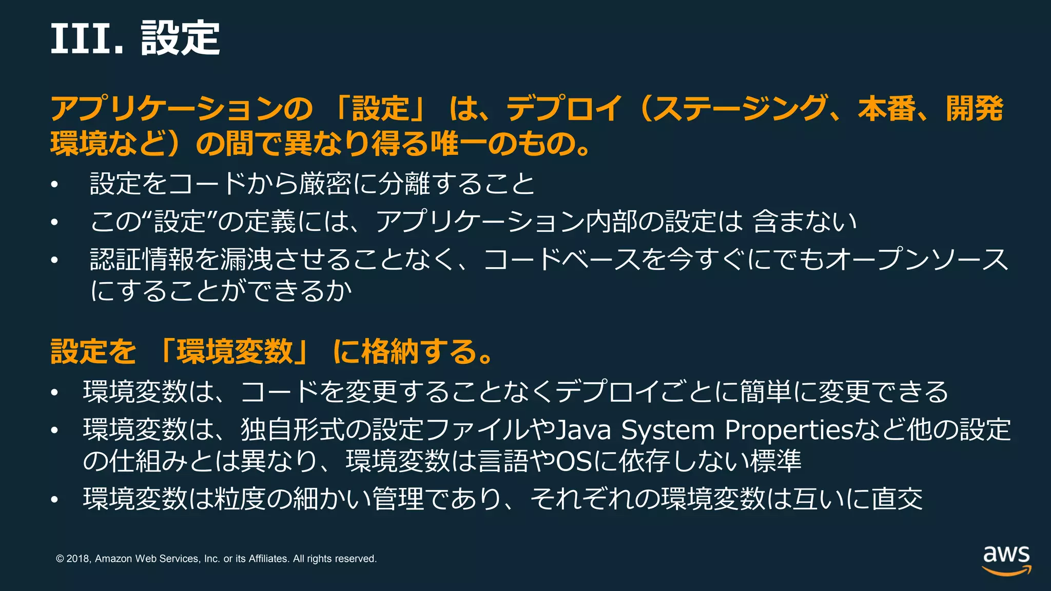 © 2018, Amazon Web Services, Inc. or its Affiliates. All rights reserved.
III. 設定
アプリケーションの 「設定」 は、デプロイ（ステージング、本番、開発
環境など）の間で異なり得る唯一のもの。
• 設定をコードから厳密に分離すること
• この“設定”の定義には、アプリケーション内部の設定は 含まない
• 認証情報を漏洩させることなく、コードベースを今すぐにでもオープンソース
にすることができるか
設定を 「環境変数」 に格納する。
• 環境変数は、コードを変更することなくデプロイごとに簡単に変更できる
• 環境変数は、独自形式の設定ファイルやJava System Propertiesなど他の設定
の仕組みとは異なり、環境変数は言語やOSに依存しない標準
• 環境変数は粒度の細かい管理であり、それぞれの環境変数は互いに直交
 