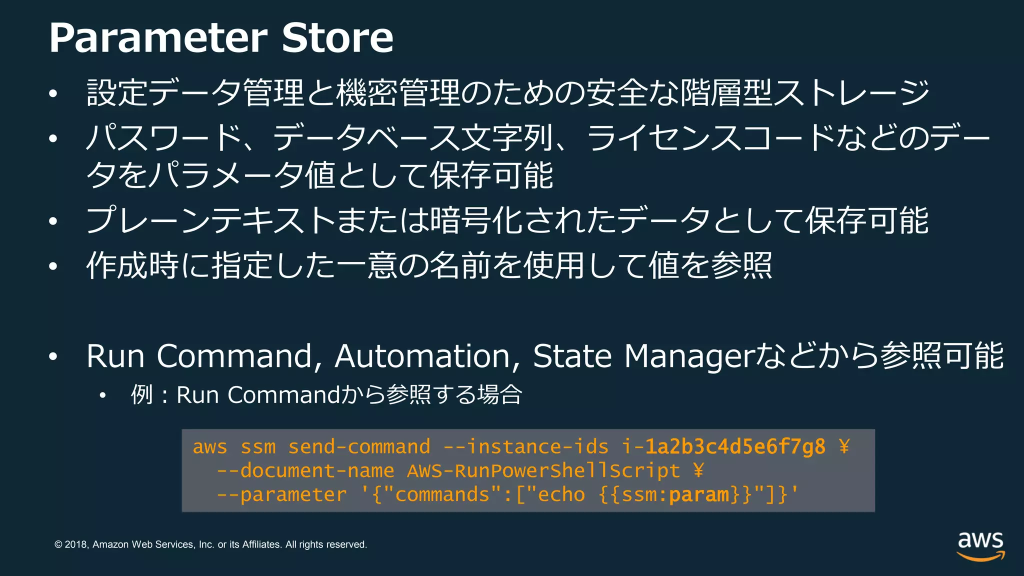 © 2018, Amazon Web Services, Inc. or its Affiliates. All rights reserved.
Parameter Store
• 設定データ管理と機密管理のための安全な階層型ストレージ
• パスワード、データベース文字列、ライセンスコードなどのデー
タをパラメータ値として保存可能
• プレーンテキストまたは暗号化されたデータとして保存可能
• 作成時に指定した一意の名前を使用して値を参照
• Run Command, Automation, State Managerなどから参照可能
• 例：Run Commandから参照する場合
aws ssm send-command --instance-ids i-1a2b3c4d5e6f7g8 ¥
--document-name AWS-RunPowerShellScript ¥
--parameter '{"commands":["echo {{ssm:param}}"]}'
 