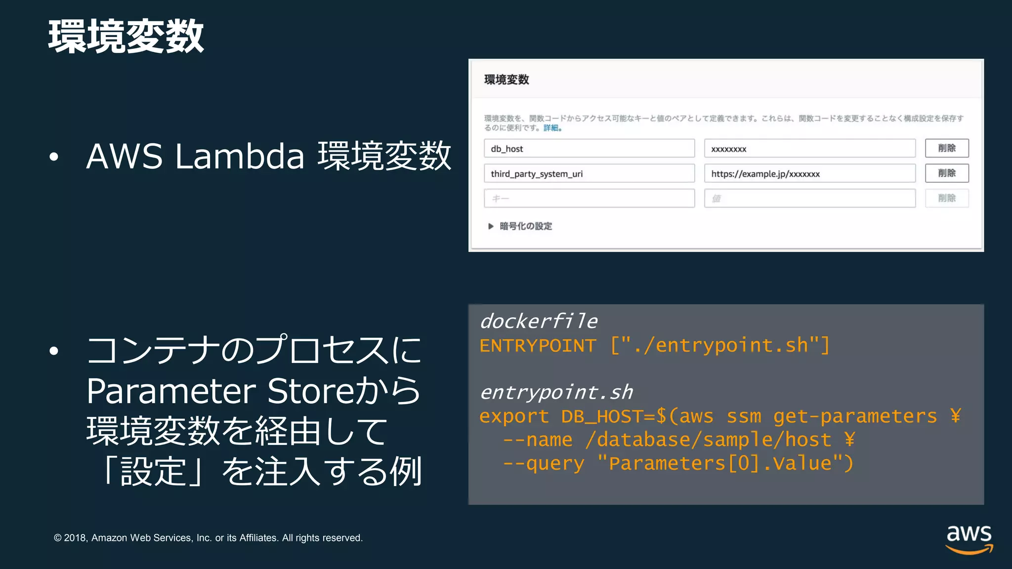 © 2018, Amazon Web Services, Inc. or its Affiliates. All rights reserved.
環境変数
• AWS Lambda 環境変数
• コンテナのプロセスに
Parameter Storeから
環境変数を経由して
「設定」を注入する例
dockerfile
ENTRYPOINT ["./entrypoint.sh"]
entrypoint.sh
export DB_HOST=$(aws ssm get-parameters ¥
--name /database/sample/host ¥
--query "Parameters[0].Value")
 
