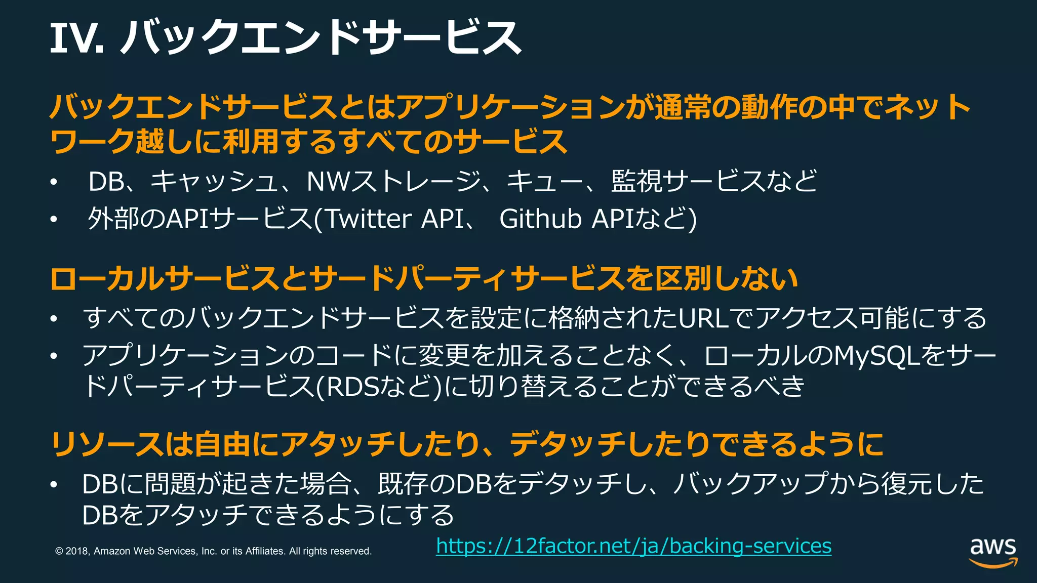 © 2018, Amazon Web Services, Inc. or its Affiliates. All rights reserved.
IV. バックエンドサービス
https://12factor.net/ja/backing-services
バックエンドサービスとはアプリケーションが通常の動作の中でネット
ワーク越しに利用するすべてのサービス
• DB、キャッシュ、NWストレージ、キュー、監視サービスなど
• 外部のAPIサービス(Twitter API、 Github APIなど)
ローカルサービスとサードパーティサービスを区別しない
• すべてのバックエンドサービスを設定に格納されたURLでアクセス可能にする
• アプリケーションのコードに変更を加えることなく、ローカルのMySQLをサー
ドパーティサービス(RDSなど)に切り替えることができるべき
リソースは自由にアタッチしたり、デタッチしたりできるように
• DBに問題が起きた場合、既存のDBをデタッチし、バックアップから復元した
DBをアタッチできるようにする
 