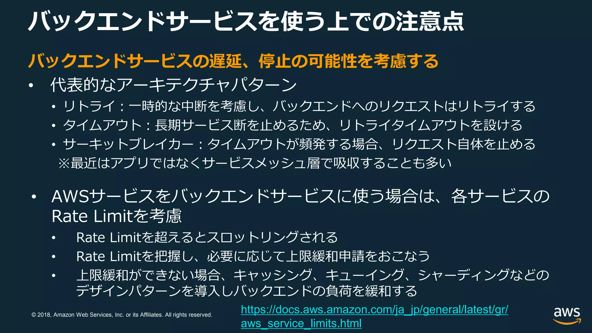 © 2018, Amazon Web Services, Inc. or its Affiliates. All rights reserved.
バックエンドサービスを使う上での注意点
バックエンドサービスの遅延、停止の可能性を考慮する
• 代表的なアーキテクチャパターン
• リトライ：一時的な中断を考慮し、バックエンドへのリクエストはリトライする
• タイムアウト：長期サービス断を止めるため、リトライタイムアウトを設ける
• サーキットブレイカー：タイムアウトが頻発する場合、リクエスト自体を止める
※最近はアプリではなくサービスメッシュ層で吸収することも多い
• AWSサービスをバックエンドサービスに使う場合は、各サービスの
Rate Limitを考慮
• Rate Limitを超えるとスロットリングされる
• Rate Limitを把握し、必要に応じて上限緩和申請をおこなう
• 上限緩和ができない場合、キャッシング、キューイング、シャーディングなどの
デザインパターンを導入しバックエンドの負荷を緩和する
https://docs.aws.amazon.com/ja_jp/general/latest/gr/
aws_service_limits.html
 