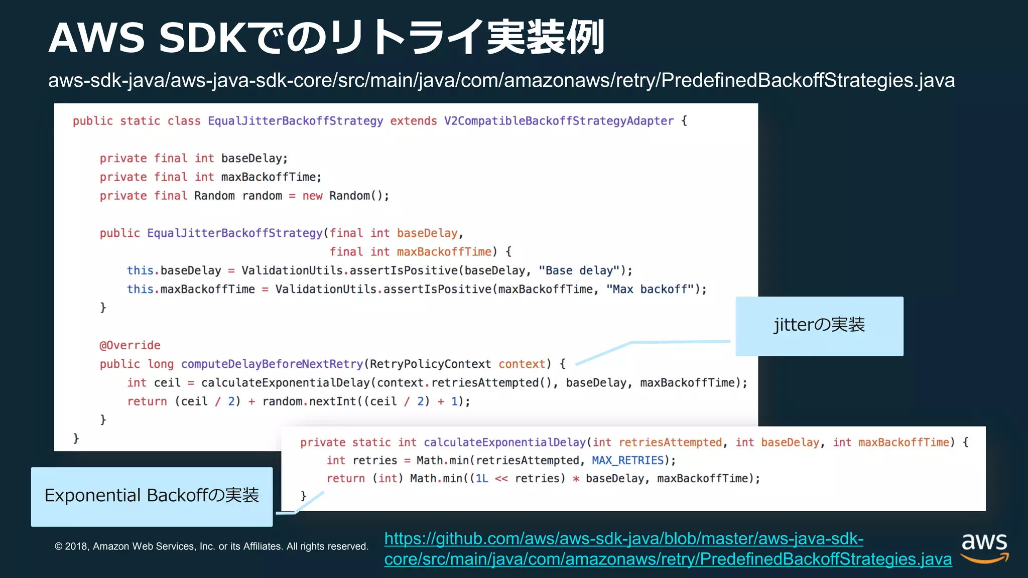 © 2018, Amazon Web Services, Inc. or its Affiliates. All rights reserved.
AWS SDKでのリトライ実装例
https://github.com/aws/aws-sdk-java/blob/master/aws-java-sdk-
core/src/main/java/com/amazonaws/retry/PredefinedBackoffStrategies.java
aws-sdk-java/aws-java-sdk-core/src/main/java/com/amazonaws/retry/PredefinedBackoffStrategies.java
Exponential Backoffの実装
jitterの実装
 