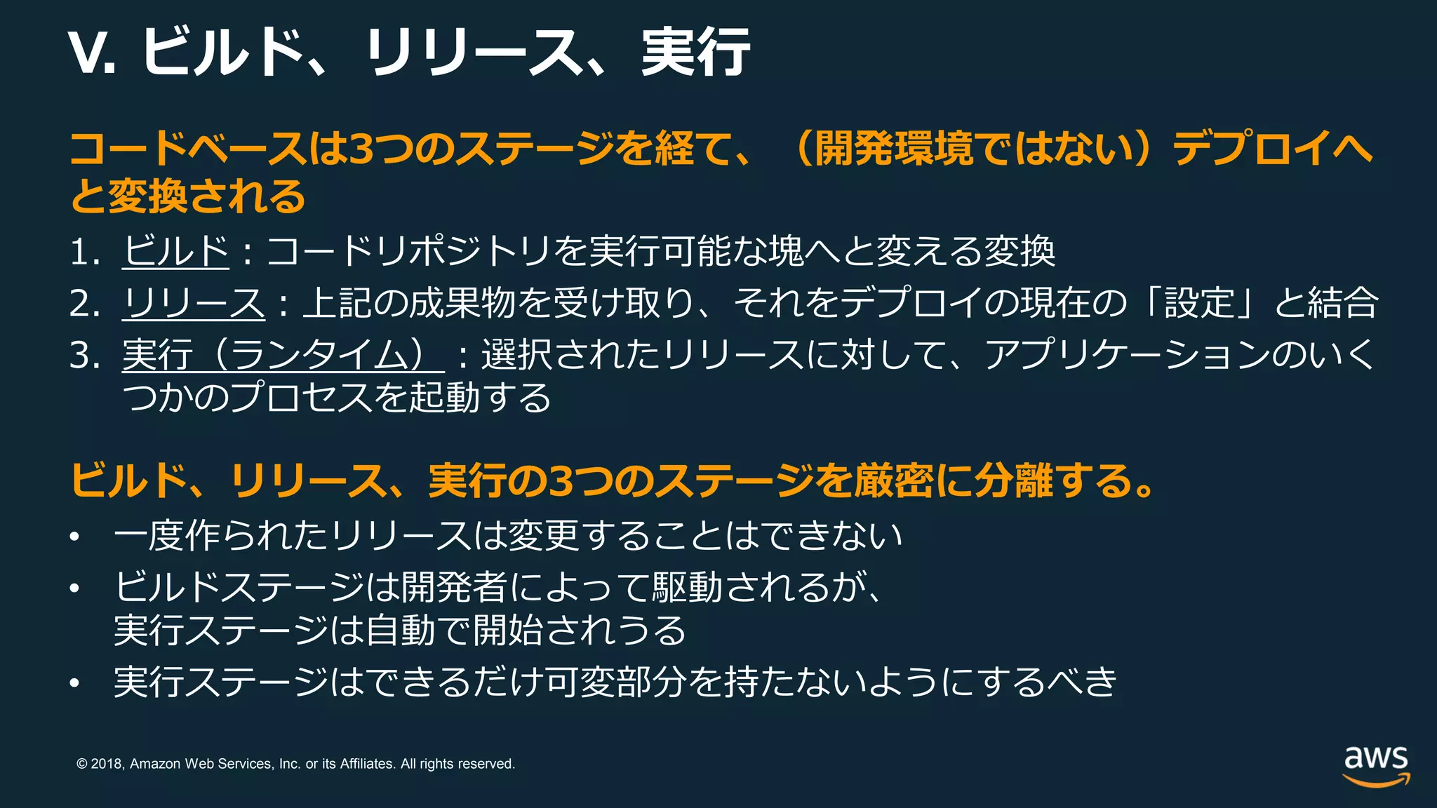 © 2018, Amazon Web Services, Inc. or its Affiliates. All rights reserved.
V. ビルド、リリース、実行
コードベースは3つのステージを経て、（開発環境ではない）デプロイへ
と変換される
1. ビルド：コードリポジトリを実行可能な塊へと変える変換
2. リリース：上記の成果物を受け取り、それをデプロイの現在の「設定」と結合
3. 実行（ランタイム）：選択されたリリースに対して、アプリケーションのいく
つかのプロセスを起動する
ビルド、リリース、実行の3つのステージを厳密に分離する。
• 一度作られたリリースは変更することはできない
• ビルドステージは開発者によって駆動されるが、
実行ステージは自動で開始されうる
• 実行ステージはできるだけ可変部分を持たないようにするべき
 