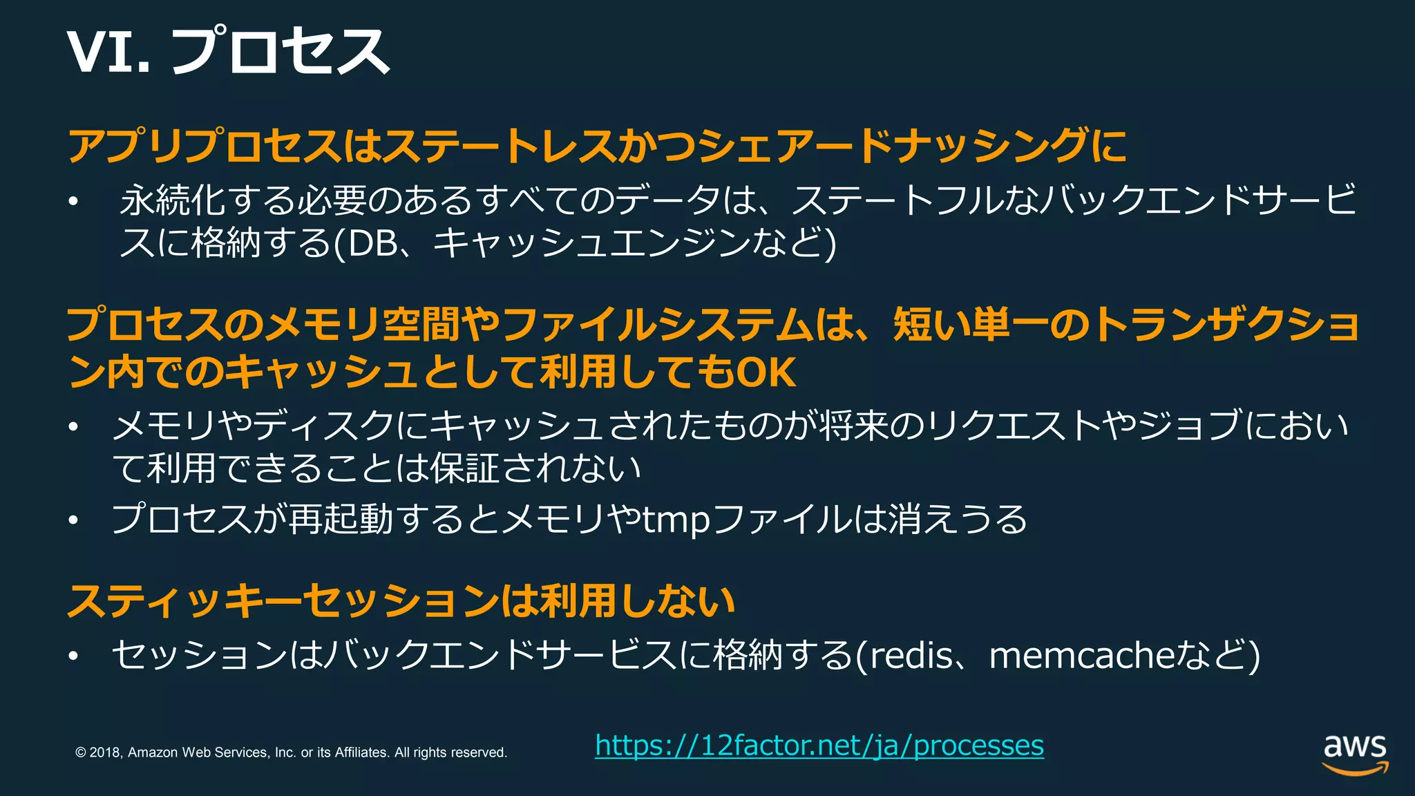 © 2018, Amazon Web Services, Inc. or its Affiliates. All rights reserved.
VI. プロセス
https://12factor.net/ja/processes
アプリプロセスはステートレスかつシェアードナッシングに
• 永続化する必要のあるすべてのデータは、ステートフルなバックエンドサービ
スに格納する(DB、キャッシュエンジンなど)
プロセスのメモリ空間やファイルシステムは、短い単一のトランザクショ
ン内でのキャッシュとして利用してもOK
• メモリやディスクにキャッシュされたものが将来のリクエストやジョブにおい
て利用できることは保証されない
• プロセスが再起動するとメモリやtmpファイルは消えうる
スティッキーセッションは利用しない
• セッションはバックエンドサービスに格納する(redis、memcacheなど)
 
