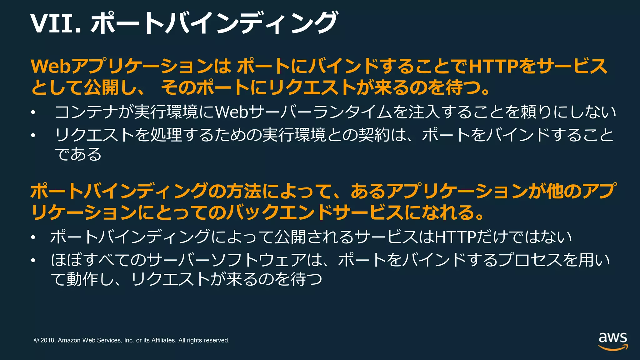 © 2018, Amazon Web Services, Inc. or its Affiliates. All rights reserved.
VII. ポートバインディング
Webアプリケーションは ポートにバインドすることでHTTPをサービス
として公開し、 そのポートにリクエストが来るのを待つ。
• コンテナが実行環境にWebサーバーランタイムを注入することを頼りにしない
• リクエストを処理するための実行環境との契約は、ポートをバインドすること
である
ポートバインディングの方法によって、あるアプリケーションが他のアプ
リケーションにとってのバックエンドサービスになれる。
• ポートバインディングによって公開されるサービスはHTTPだけではない
• ほぼすべてのサーバーソフトウェアは、ポートをバインドするプロセスを用い
て動作し、リクエストが来るのを待つ
 