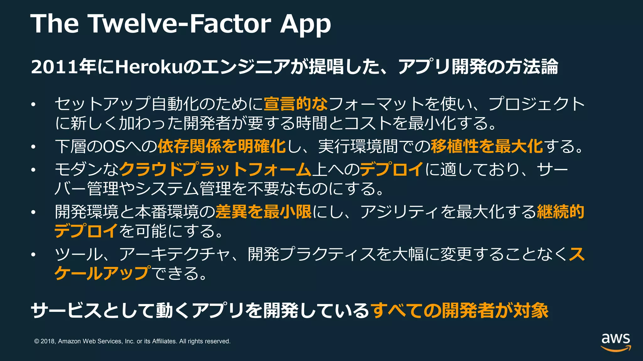 © 2018, Amazon Web Services, Inc. or its Affiliates. All rights reserved.
The Twelve-Factor App
2011年にHerokuのエンジニアが提唱した、アプリ開発の方法論
• セットアップ自動化のために宣言的なフォーマットを使い、プロジェクト
に新しく加わった開発者が要する時間とコストを最小化する。
• 下層のOSへの依存関係を明確化し、実行環境間での移植性を最大化する。
• モダンなクラウドプラットフォーム上へのデプロイに適しており、サー
バー管理やシステム管理を不要なものにする。
• 開発環境と本番環境の差異を最小限にし、アジリティを最大化する継続的
デプロイを可能にする。
• ツール、アーキテクチャ、開発プラクティスを大幅に変更することなくス
ケールアップできる。
サービスとして動くアプリを開発しているすべての開発者が対象
 