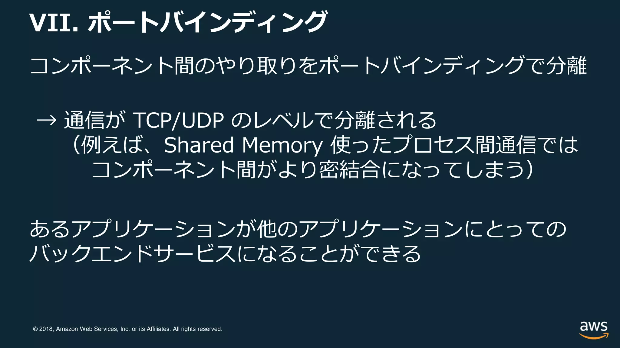 © 2018, Amazon Web Services, Inc. or its Affiliates. All rights reserved.
VII. ポートバインディング
コンポーネント間のやり取りをポートバインディングで分離
→ 通信が TCP/UDP のレベルで分離される
（例えば、Shared Memory 使ったプロセス間通信では
コンポーネント間がより密結合になってしまう）
あるアプリケーションが他のアプリケーションにとっての
バックエンドサービスになることができる
 