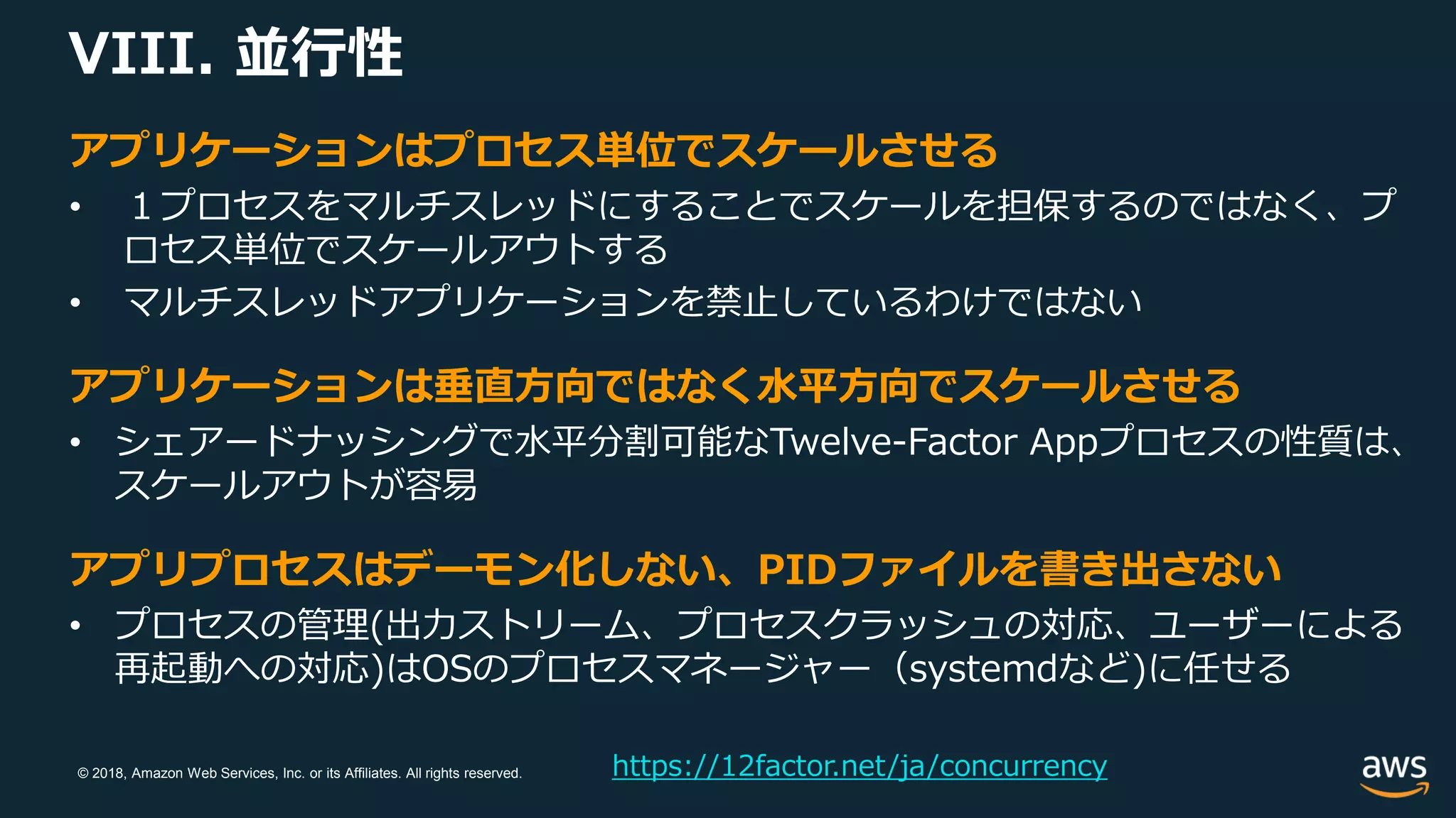 © 2018, Amazon Web Services, Inc. or its Affiliates. All rights reserved.
VIII. 並行性
https://12factor.net/ja/concurrency
アプリケーションはプロセス単位でスケールさせる
• １プロセスをマルチスレッドにすることでスケールを担保するのではなく、プ
ロセス単位でスケールアウトする
• マルチスレッドアプリケーションを禁止しているわけではない
アプリケーションは垂直方向ではなく水平方向でスケールさせる
• シェアードナッシングで水平分割可能なTwelve-Factor Appプロセスの性質は、
スケールアウトが容易
アプリプロセスはデーモン化しない、PIDファイルを書き出さない
• プロセスの管理(出力ストリーム、プロセスクラッシュの対応、ユーザーによる
再起動への対応)はOSのプロセスマネージャー（systemdなど)に任せる
 