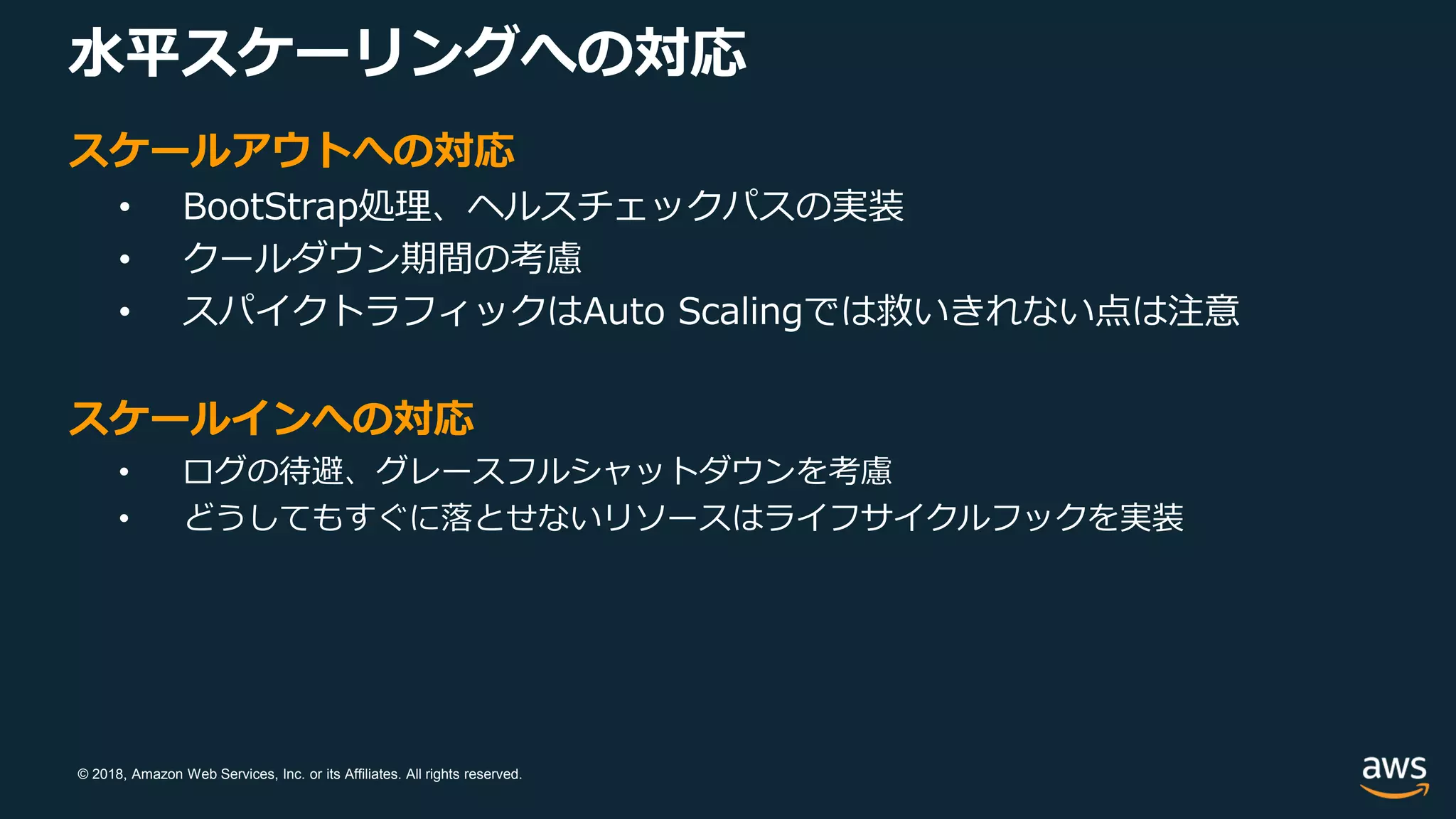 © 2018, Amazon Web Services, Inc. or its Affiliates. All rights reserved.
スケールアウトへの対応
• BootStrap処理、ヘルスチェックパスの実装
• クールダウン期間の考慮
• スパイクトラフィックはAuto Scalingでは救いきれない点は注意
スケールインへの対応
• ログの待避、グレースフルシャットダウンを考慮
• どうしてもすぐに落とせないリソースはライフサイクルフックを実装
水平スケーリングへの対応
 