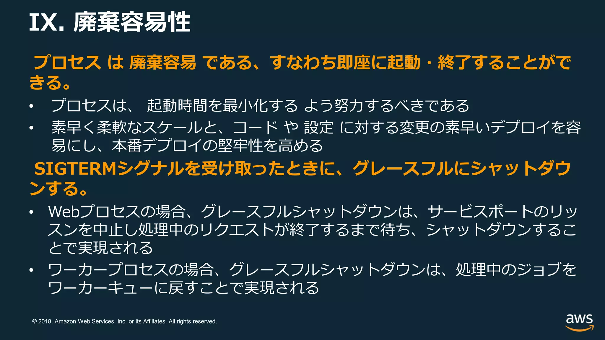 © 2018, Amazon Web Services, Inc. or its Affiliates. All rights reserved.
IX. 廃棄容易性
プロセス は 廃棄容易 である、すなわち即座に起動・終了することがで
きる。
• プロセスは、 起動時間を最小化する よう努力するべきである
• 素早く柔軟なスケールと、コード や 設定 に対する変更の素早いデプロイを容
易にし、本番デプロイの堅牢性を高める
SIGTERMシグナルを受け取ったときに、グレースフルにシャットダウ
ンする。
• Webプロセスの場合、グレースフルシャットダウンは、サービスポートのリッ
スンを中止し処理中のリクエストが終了するまで待ち、シャットダウンするこ
とで実現される
• ワーカープロセスの場合、グレースフルシャットダウンは、処理中のジョブを
ワーカーキューに戻すことで実現される
 